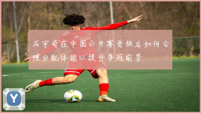 石宇奇在中国公开赛晋级后如何合理分配体能以提升争冠前景